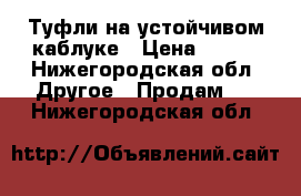 Туфли на устойчивом каблуке › Цена ­ 500 - Нижегородская обл. Другое » Продам   . Нижегородская обл.